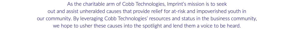 As the charitable arm of Cobb Technologies, Imprint’s mission is to seek out and assist unheralded causes that provide relief for at-risk and impoverished youth in our community. By leveraging Cobb Technologies’ resources and status in the business community, we hope to usher these causes into the spotlight and lend them a voice to be heard.